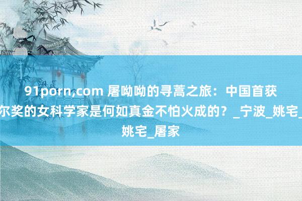 91porn,com 屠呦呦的寻蒿之旅：中国首获诺贝尔奖的女科学家是何如真金不怕火成的？_宁波_姚宅_屠家