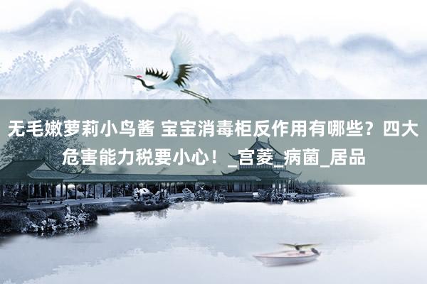无毛嫩萝莉小鸟酱 宝宝消毒柜反作用有哪些？四大危害能力税要小心！_宫菱_病菌_居品