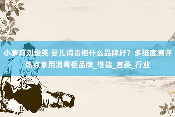 小萝莉刘俊英 婴儿消毒柜什么品牌好？多维度测评热点家用消毒柜品牌_性能_宫菱_行业