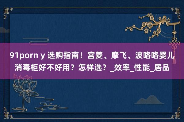 91porn y 选购指南！宫菱、摩飞、波咯咯婴儿消毒柜好不好用？怎样选？_效率_性能_居品