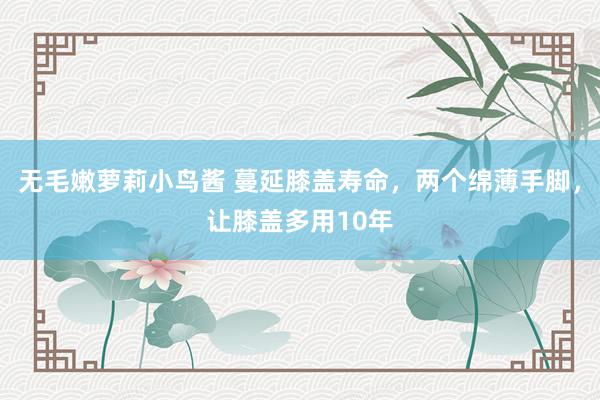 无毛嫩萝莉小鸟酱 蔓延膝盖寿命，两个绵薄手脚，让膝盖多用10年