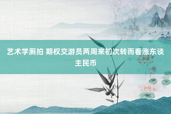 艺术学厕拍 期权交游员两周来初次转而看涨东谈主民币