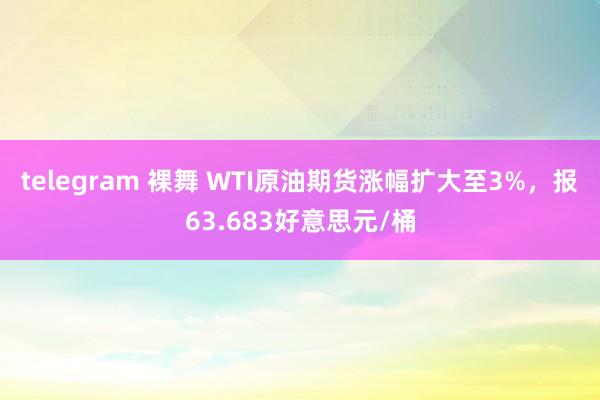 telegram 裸舞 WTI原油期货涨幅扩大至3%，报63.683好意思元/桶