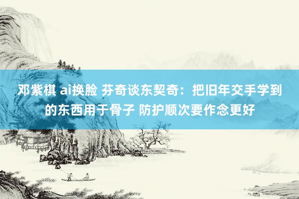 邓紫棋 ai换脸 芬奇谈东契奇：把旧年交手学到的东西用于骨子 防护顺次要作念更好