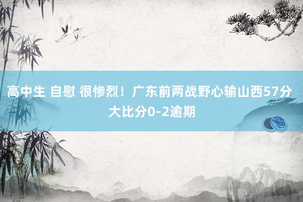 高中生 自慰 很惨烈！广东前两战野心输山西57分 大比分0-2逾期