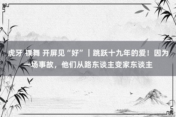 虎牙 裸舞 开屏见“好”｜跳跃十九年的爱！因为一场事故，他们从路东谈主变家东谈主