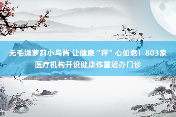 无毛嫩萝莉小鸟酱 让健康“秤”心如意！803家医疗机构开设健康体重惩办门诊