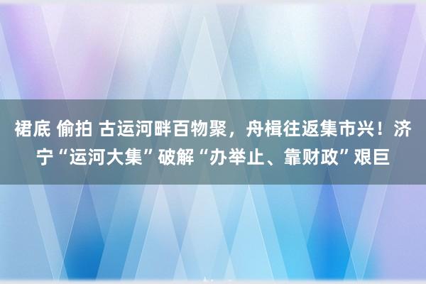 裙底 偷拍 古运河畔百物聚，舟楫往返集市兴！济宁“运河大集”破解“办举止、靠财政”艰巨