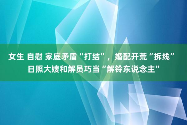 女生 自慰 家庭矛盾“打结”，婚配开荒“拆线” 日照大嫂和解员巧当“解铃东说念主”