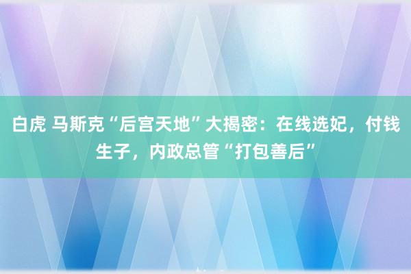 白虎 马斯克“后宫天地”大揭密：在线选妃，付钱生子，内政总管“打包善后”