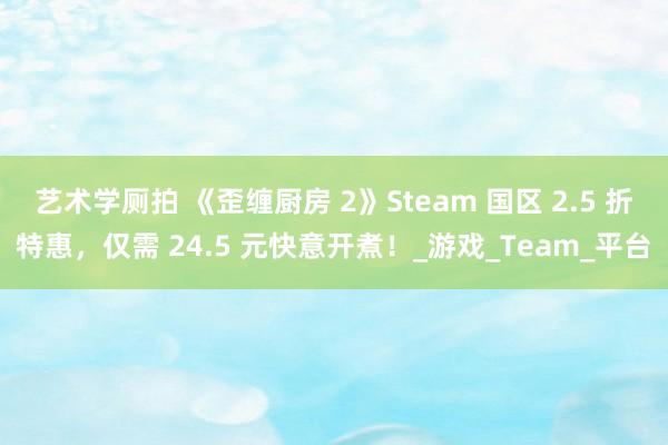 艺术学厕拍 《歪缠厨房 2》Steam 国区 2.5 折特惠，仅需 24.5 元快意开煮！_游戏_Team_平台