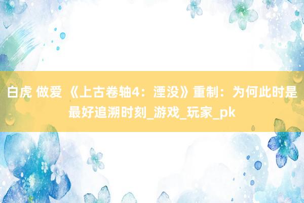 白虎 做爱 《上古卷轴4：湮没》重制：为何此时是最好追溯时刻_游戏_玩家_pk
