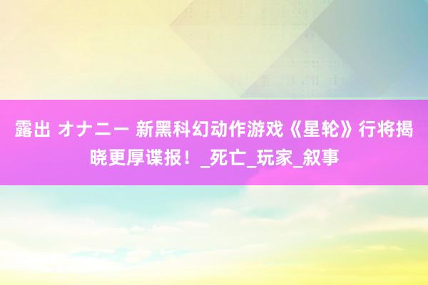 露出 オナニー 新黑科幻动作游戏《星轮》行将揭晓更厚谍报！_死亡_玩家_叙事