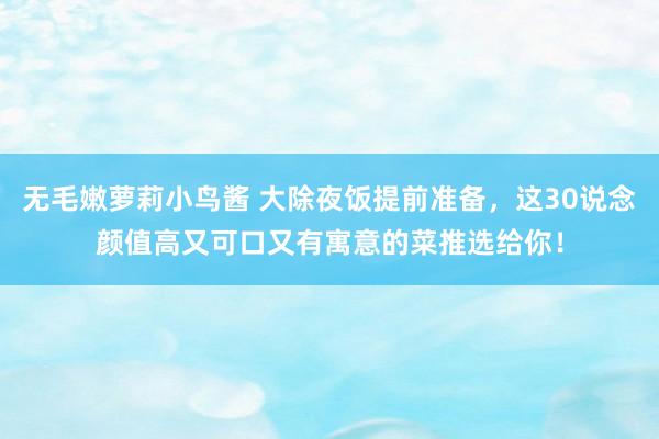 无毛嫩萝莉小鸟酱 大除夜饭提前准备，这30说念颜值高又可口又有寓意的菜推选给你！