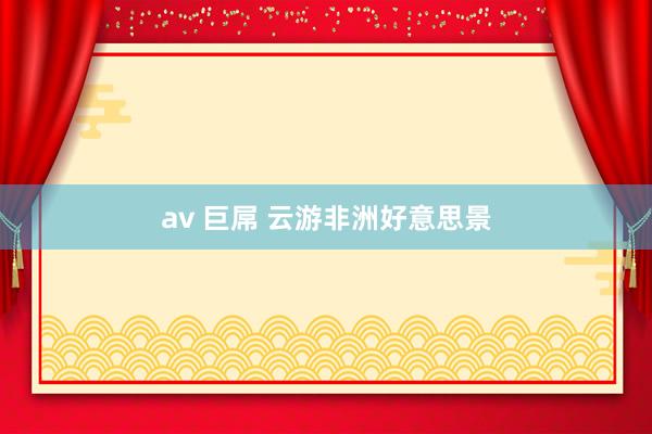 av 巨屌 云游非洲好意思景