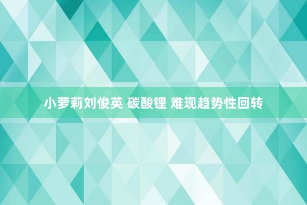 小萝莉刘俊英 碳酸锂 难现趋势性回转
