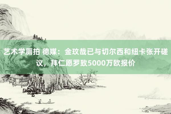 艺术学厕拍 德媒:金玟哉已与切尔西和纽卡张开磋议,拜仁愿罗致5000万欧报价
