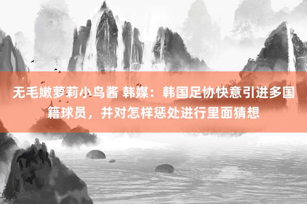 无毛嫩萝莉小鸟酱 韩媒：韩国足协快意引进多国籍球员，并对怎样惩处进行里面猜想