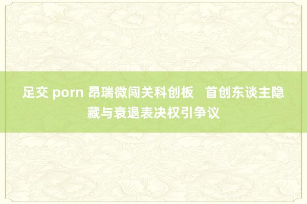 足交 porn 昂瑞微闯关科创板   首创东谈主隐藏与衰退表决权引争议