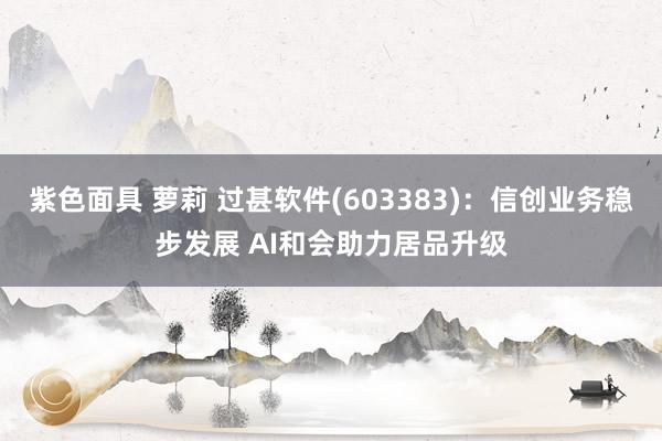紫色面具 萝莉 过甚软件(603383)：信创业务稳步发展 AI和会助力居品升级