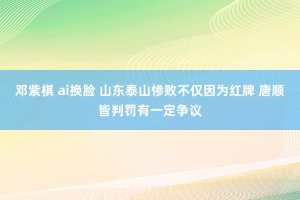 邓紫棋 ai换脸 山东泰山惨败不仅因为红牌 唐顺皆判罚有一定争议
