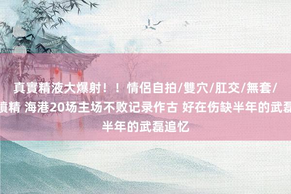 真實精液大爆射！！情侶自拍/雙穴/肛交/無套/大量噴精 海港20场主场不败记录作古 好在伤缺半年的武磊追忆