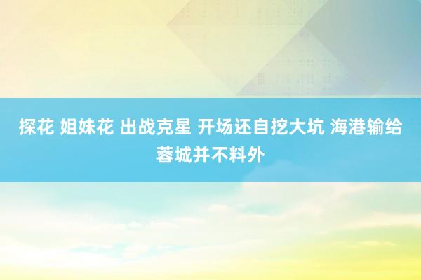 探花 姐妹花 出战克星 开场还自挖大坑 海港输给蓉城并不料外