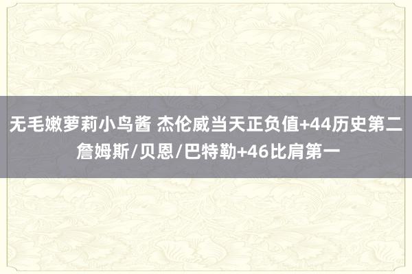 无毛嫩萝莉小鸟酱 杰伦威当天正负值+44历史第二 詹姆斯/贝恩/巴特勒+46比肩第一