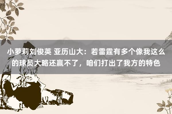 小萝莉刘俊英 亚历山大：若雷霆有多个像我这么的球员大略还赢不了，咱们打出了我方的特色
