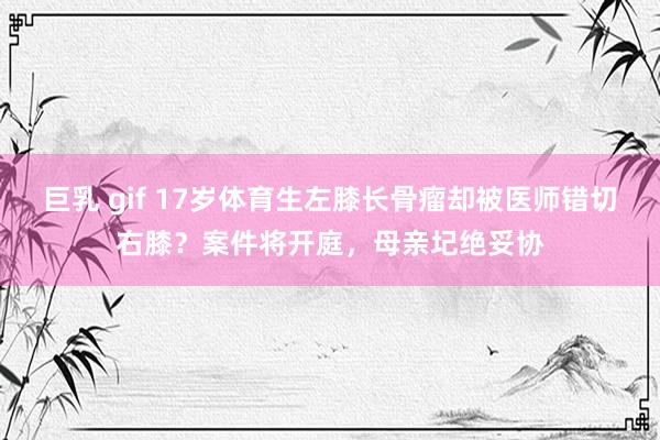 巨乳 gif 17岁体育生左膝长骨瘤却被医师错切右膝？案件将开庭，母亲圮绝妥协