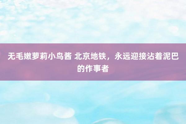 无毛嫩萝莉小鸟酱 北京地铁，永远迎接沾着泥巴的作事者