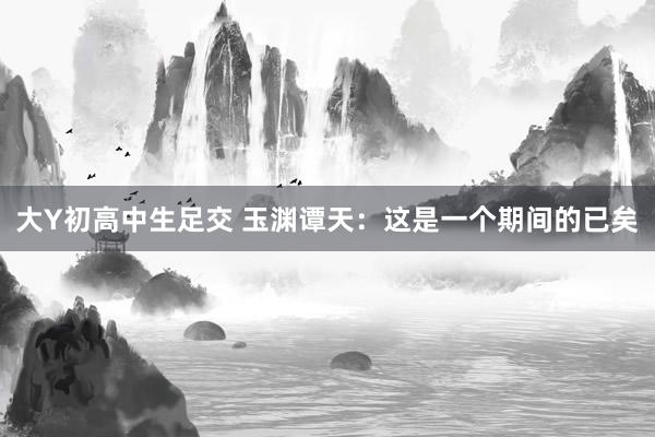 大Y初高中生足交 玉渊谭天：这是一个期间的已矣