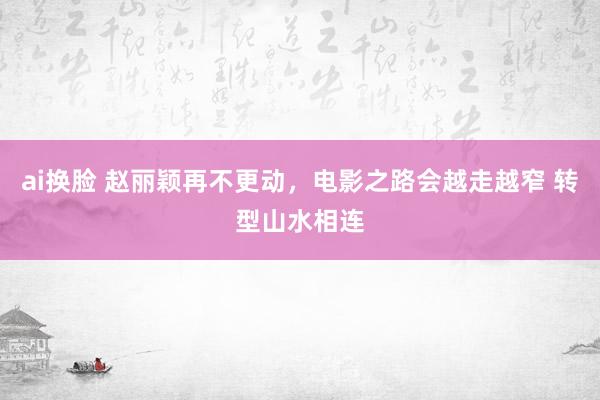 ai换脸 赵丽颖再不更动，电影之路会越走越窄 转型山水相连