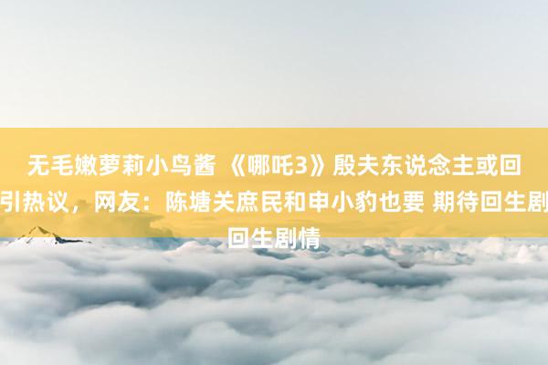 无毛嫩萝莉小鸟酱 《哪吒3》殷夫东说念主或回生引热议，网友：陈塘关庶民和申小豹也要 期待回生剧情