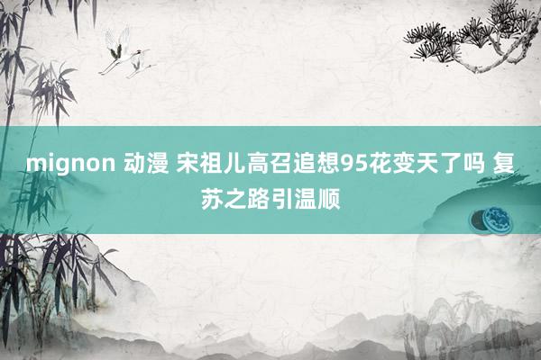 mignon 动漫 宋祖儿高召追想95花变天了吗 复苏之路引温顺