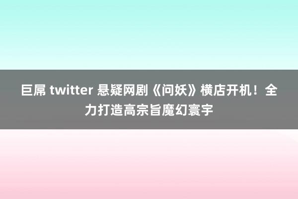 巨屌 twitter 悬疑网剧《问妖》横店开机！全力打造高宗旨魔幻寰宇