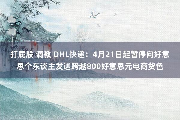 打屁股 调教 DHL快递：4月21日起暂停向好意思个东谈主发送跨越800好意思元电商货色