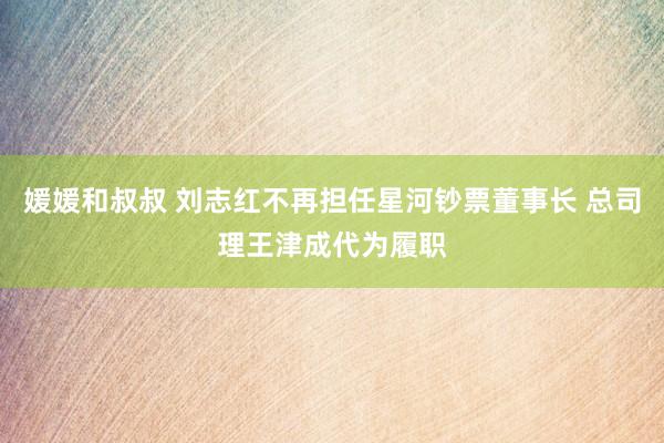 媛媛和叔叔 刘志红不再担任星河钞票董事长 总司理王津成代为履职