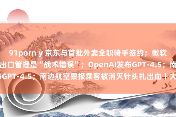 91porn y 京东与首批外卖全职骑手签约；微软总裁：好意思国AI联系出口管理是“战术错误”；OpenAI发布GPT-4.5；南边航空禀报乘客被消灭针头扎出血丨大公司动态