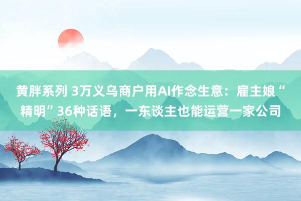 黄胖系列 3万义乌商户用AI作念生意：雇主娘“精明”36种话语，一东谈主也能运营一家公司