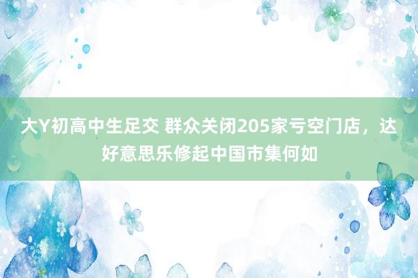 大Y初高中生足交 群众关闭205家亏空门店，达好意思乐修起中国市集何如