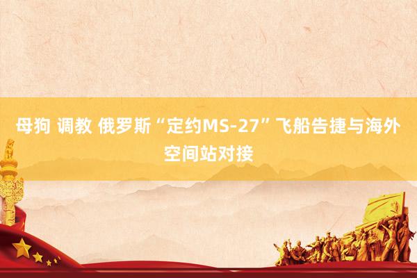 母狗 调教 俄罗斯“定约MS-27”飞船告捷与海外空间站对接