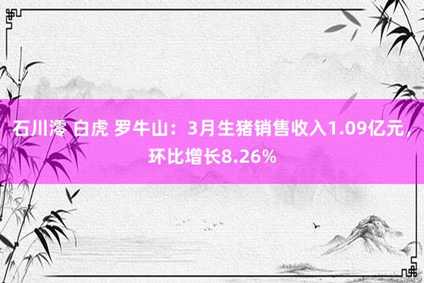 石川澪 白虎 罗牛山：3月生猪销售收入1.09亿元，环比增长8.26%