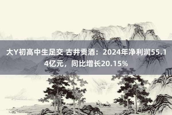 大Y初高中生足交 古井贡酒：2024年净利润55.14亿元，同比增长20.15%