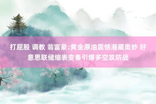 打屁股 调教 翁富豪:黄金原油震憾潜藏奥妙 好意思联储缩表变奏引爆多空攻防战