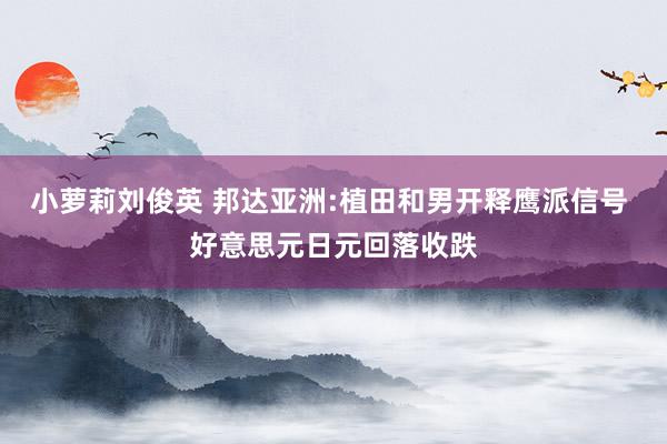 小萝莉刘俊英 邦达亚洲:植田和男开释鹰派信号 好意思元日元回落收跌