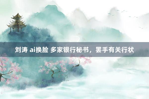 刘涛 ai换脸 多家银行秘书，罢手有关行状