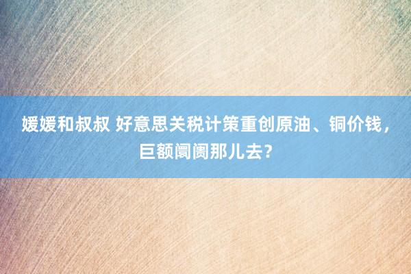 媛媛和叔叔 好意思关税计策重创原油、铜价钱，巨额阛阓那儿去？