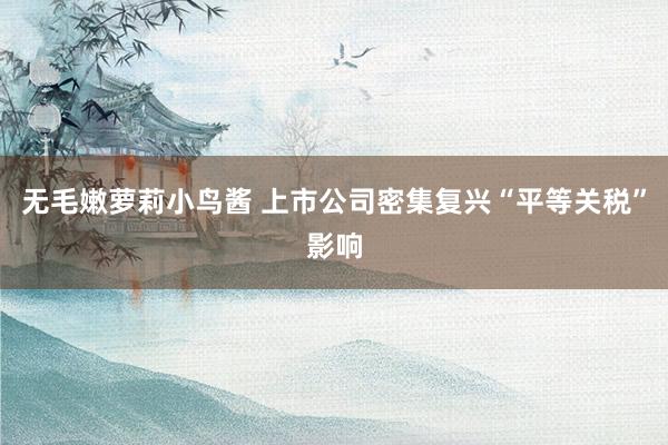 无毛嫩萝莉小鸟酱 上市公司密集复兴“平等关税”影响