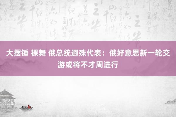 大摆锤 裸舞 俄总统迥殊代表：俄好意思新一轮交游或将不才周进行